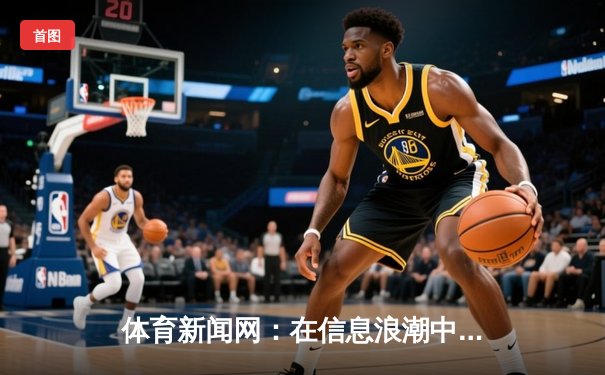 体育新闻网：在信息浪潮中坚守专业与深度的瞭望塔