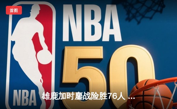 雄鹿加时鏖战险胜76人 字母哥32+11+7制胜，恩比德空砍29+8
