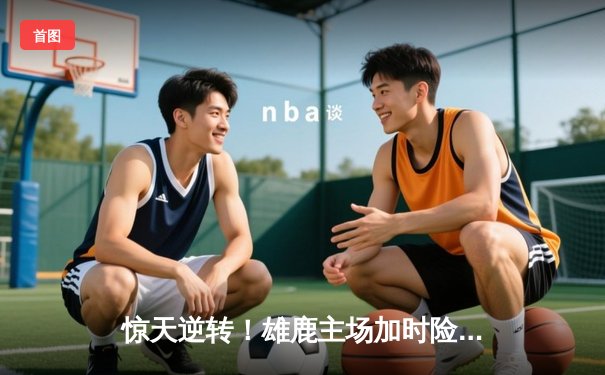 惊天逆转！雄鹿主场加时险胜凯尔特人，字母哥狂砍44分16篮板