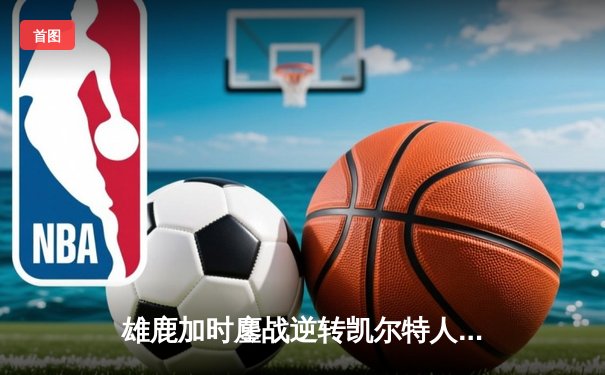 雄鹿加时鏖战逆转凯尔特人 字母哥44分利拉德关键三分定乾坤