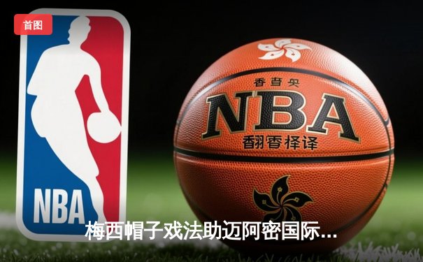 梅西帽子戏法助迈阿密国际5-2大胜，上演惊天逆转晋级北美联杯四强