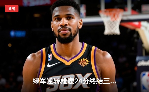 绿军逆转雄鹿24分终结三连败 塔图姆34+8霍乐迪关键抢断