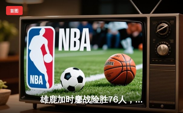 雄鹿加时鏖战险胜76人，字母哥32+11+7主宰关键时刻