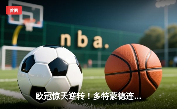 欧冠惊天逆转！多特蒙德连扳三球淘汰巴黎，桑乔闪耀全场