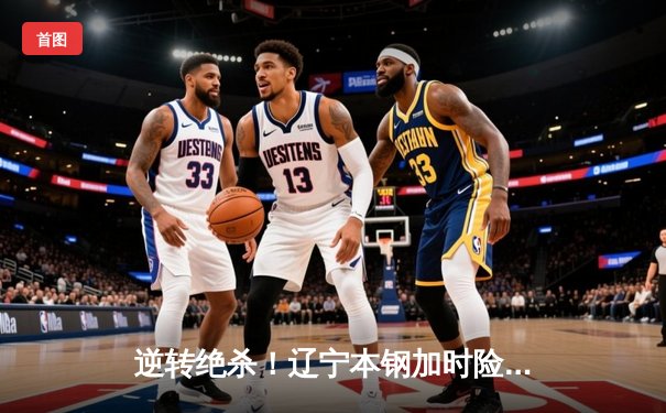 逆转绝杀！辽宁本钢加时险胜广东华南虎，总决赛悬念再起