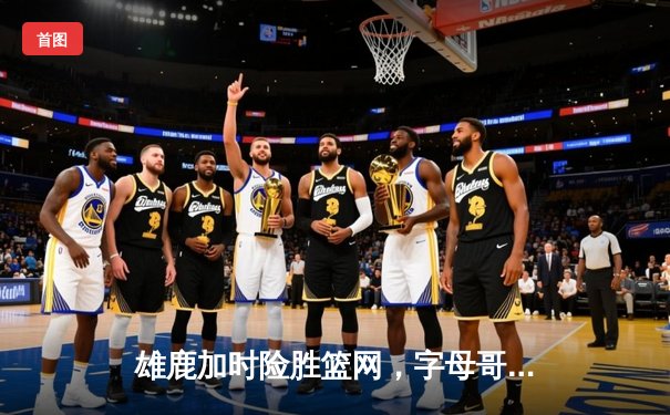 雄鹿加时险胜篮网，字母哥44分14篮板制霸内线，利拉德关键三分锁定胜局