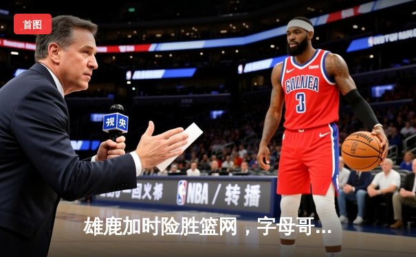 雄鹿加时险胜篮网，字母哥44分主宰关键时刻